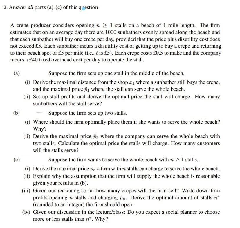 2. Answer all parts (a)-(c) of this question
A crepe producer considers opening n ≥ 1 stalls on a beach of 1 mile length. The firm
estimates that on an average day there are 1000 sunbathers evenly spread along the beach and
that each sunbather will buy one crepe per day, provided that the price plus disutility cost does
not exceed £5. Each sunbather incurs a disutility cost of getting up to buy a crepe and returning
to their beach spot of £5 per mile (i.e., t is £5). Each crepe costs £0.5 to make and the company
incurs a £40 fixed overhead cost per day to operate the stall.
(a)
Suppose the firm sets up one stall in the middle of the beach.
(i) Derive the maximal distance from the shop x₁ where a sunbather still buys the crepe,
and the maximal price p₁ where the stall can serve the whole beach.
(ii) Set up stall profits and derive the optimal price the stall will charge. How many
sunbathers will the stall serve?
(b)
Suppose the firm sets up two stalls.
(i) Where should the firm optimally place them if she wants to serve the whole beach?
Why?
(ii) Derive the maximal price p2 where the company can serve the whole beach with
two stalls. Calculate the optimal price the stalls will charge. How many customers
will the stalls serve?
(c)
Suppose the firm wants to serve the whole beach with n ≥ 1 stalls.
(i) Derive the maximal price pn, a firm with n stalls can charge to serve the whole beach.
(ii) Explain why the assumption that the firm will supply the whole beach is reasonable
given your results in (b).
(iii) Given our reasoning so far how many crepes will the firm sell? Write down firm
profits opening n stalls and charging Pn. Derive the optimal amount of stalls n*
(rounded to an integer) the firm should open.
(iv) Given our discussion in the lecture/class: Do you expect a social planner to choose
more or less stalls than n*. Why?