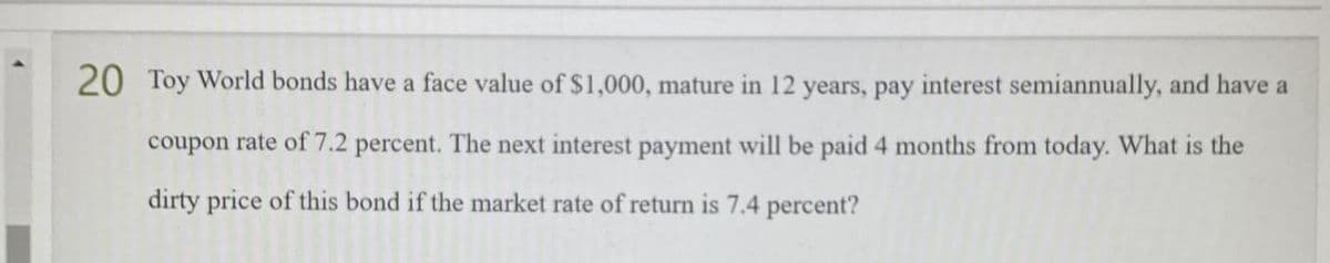 20 Toy World bonds have a face value of $1,000, mature in 12 years, pay interest semiannually, and have a
coupon rate of 7.2 percent. The next interest payment will be paid 4 months from today. What is the
dirty price of this bond if the market rate of return is 7.4 percent?