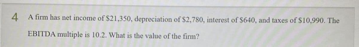 4 A firm has net income of $21,350, depreciation of $2,780, interest of $640, and taxes of $10,990. The
EBITDA multiple is 10.2. What is the value of the firm?