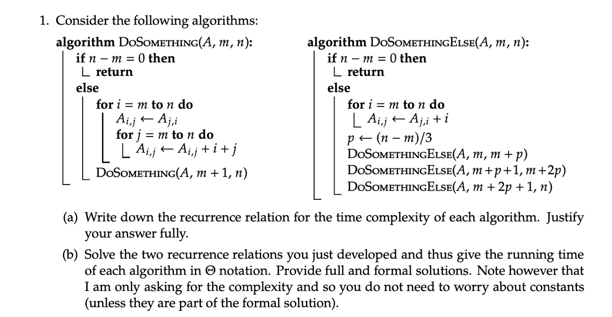 1. Consider the following algorithms:
algorithm DOSOMETHING(A, m, n):
if n
- m = 0 then
_ return
else
for im to n do
Ai,j← Aj,i
for j =
= m to n do
AijAij+i+j
DOSOMETHING(A, m + 1, n)
algorithm DOSOMETHINGELSE(A, m, n):
if n
-m=
■ return
else
0 then
for im to n do
| Aij← Aji+i
P←
(n - m)/3
DOSOMETHINGELSE(A, m, m + p)
DOSOMETHING ELSE (A, m+p+1, m+2p)
DOSOMETHINGELSE(A, m + 2p + 1, n)
(a) Write down the recurrence relation for the time complexity of each algorithm. Justify
your answer fully.
(b) Solve the two recurrence relations you just developed and thus give the running time
of each algorithm in ☺ notation. Provide full and formal solutions. Note however that
I am only asking for the complexity and so you do not need to worry about constants
(unless they are part of the formal solution).