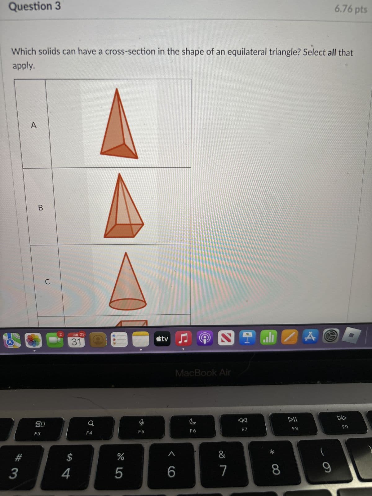 Question 3
6.76 pts
Which solids can have a cross-section in the shape of an equilateral triangle? Select all that
apply.
A
B
C
2
JUL 23
31
tv
80
F3
F4
F5
MacBook Air
F6
A
F7
DII
F8
$
%
5
O >
6
7
8
(
9
#4
#3
F9