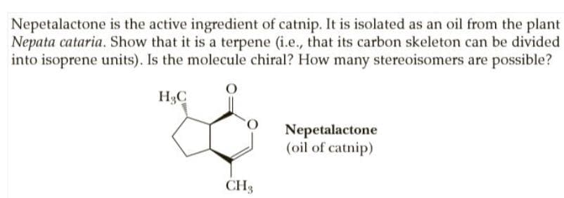 Nepetalactone is the active ingredient of catnip. It is isolated as an oil from the plant
Nepata cataria. Show that it is a terpene (i.e., that its carbon skeleton can be divided
into isoprene units). Is the molecule chiral? How many stereoisomers are possible?
H3C
Nepetalactone
(oil of catnip)
CH3
