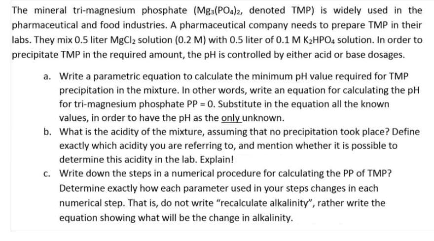 The mineral tri-magnesium phosphate (Mg3(PO4)2, denoted TMP) is widely used in the
pharmaceutical and food industries. A pharmaceutical company needs to prepare TMP in their
labs. They mix 0.5 liter MgCl2 solution (0.2 M) with 0.5 liter of 0.1 M K2HPO4 solution. In order to
precipitate TMP in the required amount, the pH is controlled by either acid or base dosages.
a. Write a parametric equation to calculate the minimum pH value required for TMP
precipitation in the mixture. In other words, write an equation for calculating the pH
for tri-magnesium phosphate PP = 0. Substitute in the equation all the known
values, in order to have the pH as the only unknown.
b. What is the acidity of the mixture, assuming that no precipitation took place? Define
exactly which acidity you are referring to, and mention whether it is possible to
determine this acidity in the lab. Explain!
c. Write down the steps in a numerical procedure for calculating the PP of TMP?
Determine exactly how each parameter used in your steps changes in each
numerical step. That is, do not write "recalculate alkalinity", rather write the
equation showing what will be the change in alkalinity.
