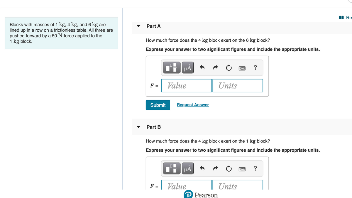 I Re
Blocks with masses of 1 kg, 4 kg, and 6 kg are
lined up in a row on a frictionless table. All three are
pushed forward by a 50 N force applied to the
1 kg block.
Part A
How much force does the 4 kg block exert on the 6 kg block?
Express your answer to two significant figures and include the appropriate units.
F =
Value
Units
Submit
Request Answer
Part B
How much force does the 4 kg block exert on the 1 kg block?
Express your answer to two significant figures and include the appropriate units.
HẢ
?
Value
| Units
F =
P Pearson
