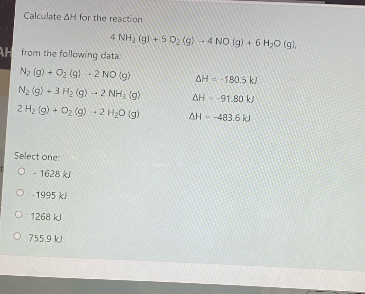 Calculate AH for the reaction
4 NH3 (g) + 5 O2 (g) → 4 NO (g) + 6 H2O (g),
AH from the following data:
N2 (g) + O2 (g) → 2 NO (g)
AH = -180,5 kJ
N2 (g) + 3 H2 (g) – 2 NH3 (g)
AH = -91,80 kJ
2 H2 (g) + O2 (g) → 2 H2O (g)
AH = -483.6 kJ
Select one:
O - 1628 kJ
O - 1995 kJ
O 1268 kJ
O 755.9 kJ
