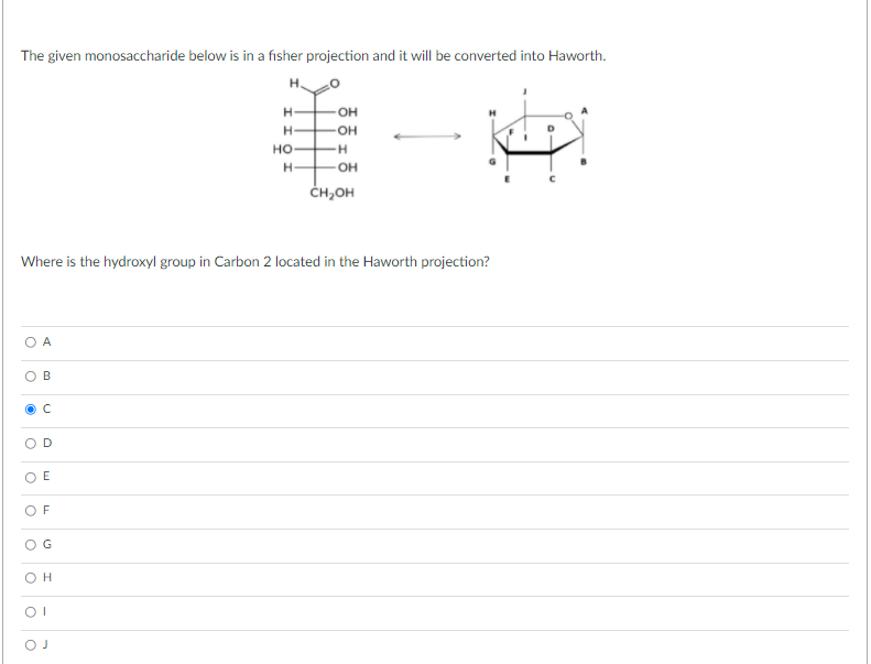 The given monosaccharide below is in a fisher projection and it will be converted into Haworth.
H.
OH
но-
H-
-OH
ČH,OH
Where is the hydroxyl group in Carbon 2 located in the Haworth projection?
O E
O F
OG
OH
D.
