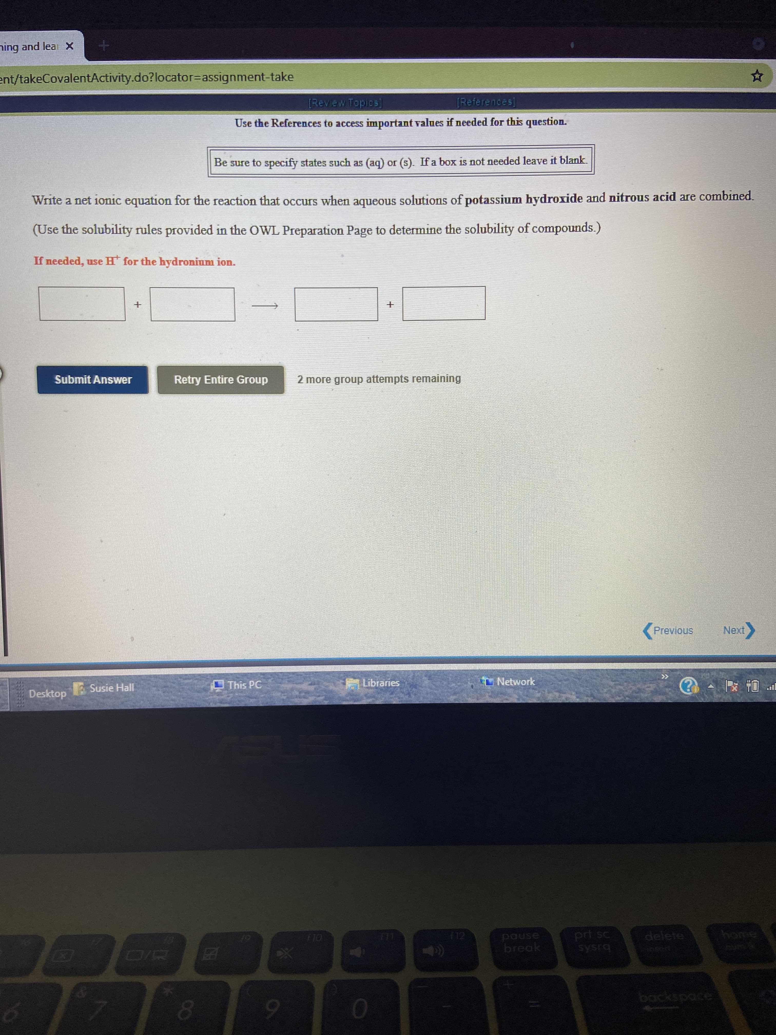 Write a net ionic equation for the reaction that occurs when aqueous solutions of potassium bydroxide and nitrous acid are combined.
(Use the solubility rules provided in the OWL Preparation Page to determine the solubility of compounds.)
If needed, use H for the hydronium ion.
