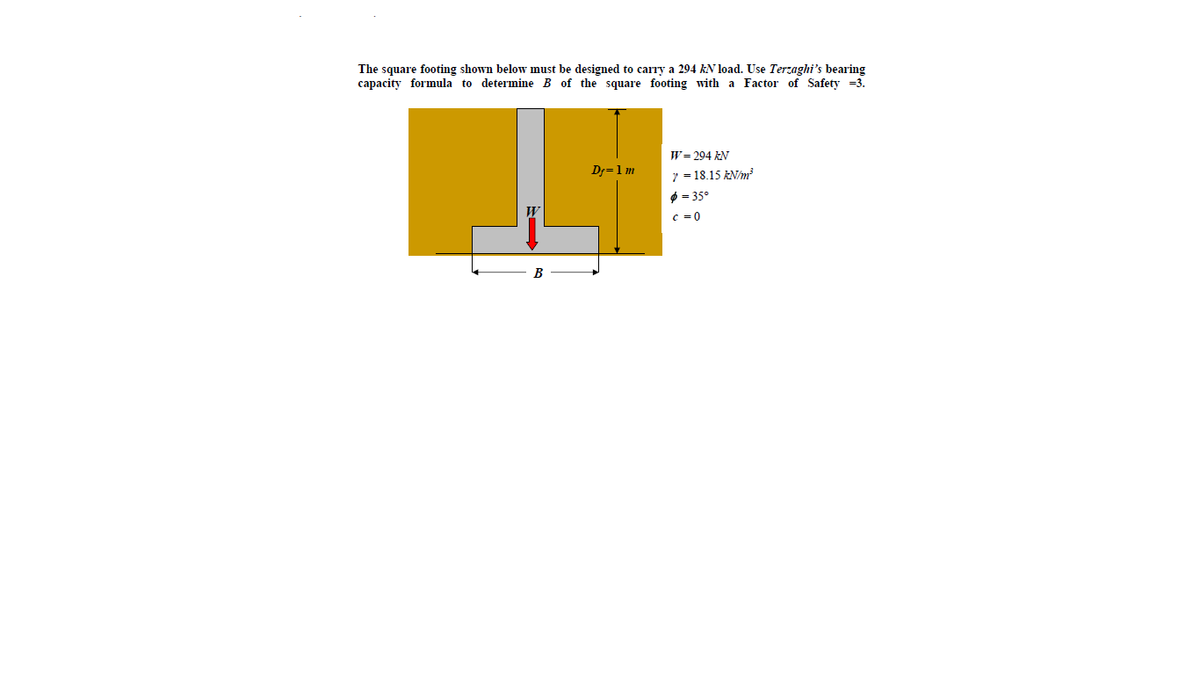 The square footing shown below must be designed to carry a 294 KN load. Use Terzaghi's bearing
capacity formula to determine B of the square footing with a Factor of Safety =3.
W= 294 AN
Dj=1m
7 = 18.15 kN/m
O = 35°
c =0
В
