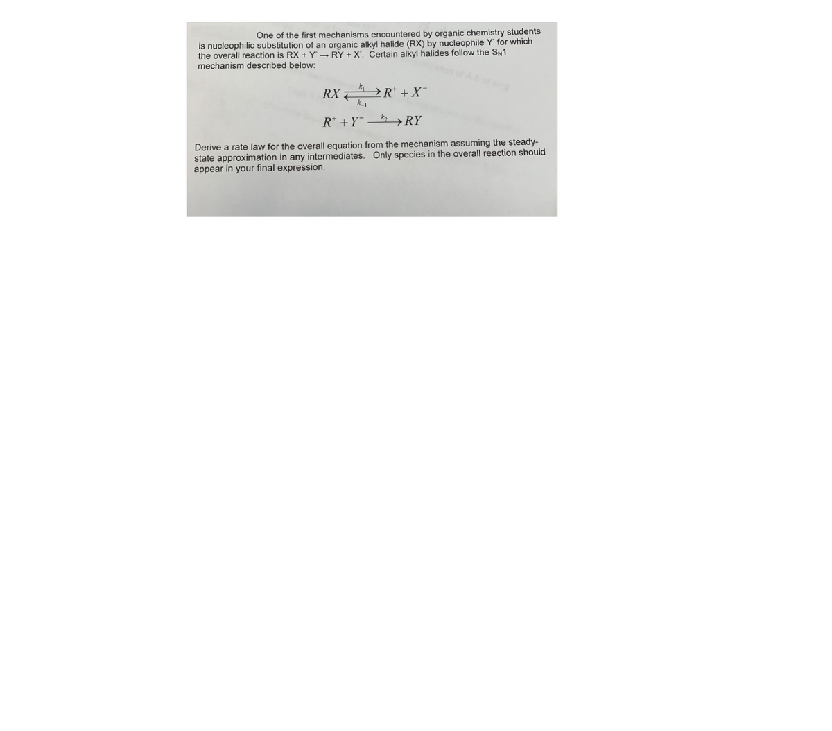 One of the first mechanisms encountered by organic chemistry students
is nucleophilic substitution of an organic alkyl halide (RX) by nucleophile Y for which
the overall reaction is RX + Y - RY + X'. Čertain alkyl halides follow the SN1
mechanism described below:
k
RX 7
→ R* + X¯
R* +Y
kz >RY
Derive a rate law for the overall equation from the mechanism assuming the steady-
state approximation in any intermediates. Only species in the overall reaction should
appear in your final expression.
