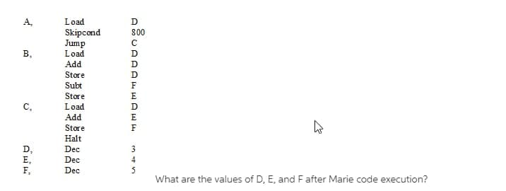 B₂
C₂
D,
E₂
F₂
Load
Skipcond
Jump
Load
Add
Store
Subt
Store
Load
Add
Store
Halt
Dec
Dec
Dec
AẵUAAAKHAN
D
800
с
D
D
D
D
E
F
3
4
5
What are the values of D, E, and F after Marie code execution?