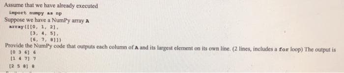 Assume that we have already executed
import numpy as np
Suppose we have a NumPy array A
array ([[0, 1, 21,
[3, 4, 5].
[6, 7, 811)
Provide the NumPy code that outputs each column of A and its largest element on its own line. (2 lines, includes a for loop) The output is
[03.6) 6
(147) 7
[258] 8