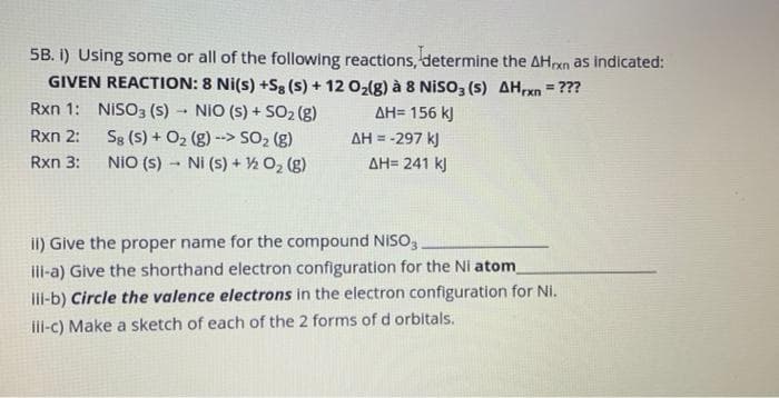 5B. I) Using some or all of the following reactions, determine the AHxn as indicated:
GIVEN REACTION: 8 Ni(s) +Sg (s) + 12 O₂(g) à 8 NISO3 (s) AHrxn = ???
Rxn 1:
NIO (s) + SO₂ (g)
ΔΗ= 156 kJ
Rxn 2:
Sg (S) + O₂
(g)--> SO₂ (g)
Rxn 3:
NIO (s) Ni (s) + ½/2O₂(g)
NISO3 (S)
1
ΔΗ = -297 kJ
ΔΗ= 241 kJ
ii) Give the proper name for the compound NISO3.
ili-a) Give the shorthand electron configuration for the Ni atom
iii-b) Circle the valence electrons in the electron configuration for Ni.
iii-c) Make a sketch of each of the 2 forms of d orbitals.