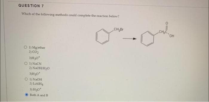 QUESTION 7
Which of the following methods could complete the reaction below?
O 1) Mg/ether
2) CO₂
3)H30*
O 1) NaCN
2) NaOH/H₂O
3)H30*
O 1) NAOH
2) LAIH
3) H₂O*
Both A and B
CH Br
oal