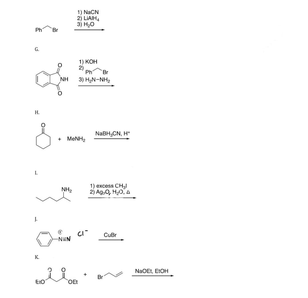 Ph
G.
of
H.
&
I.
J.
Br
K.
EtO
1) NaCN
2) LIAIH4
3) H₂O
NH₂
ΝΗ 3) H2N-NH2
+
-NEN
1) KOH
2)
+ MeNH2
Ph Br
CI
OEt
NaBH3CN, H+
1) excess CH31
2) Ag₂O, H₂O, A
Br
CuBr
NaOEt, EtOH