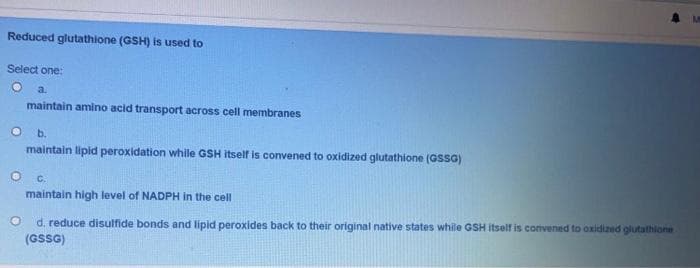 Reduced glutathione (GSH) is used to
Select one:
a.
maintain amino acid transport across cell membranes
Ob.
maintain lipid peroxidation while GSH itself is convened to oxidized glutathione (GSSG)
C.
maintain high level of NADPH in the cell
O
d. reduce disulfide bonds and lipid peroxides back to their original native states while GSH itself is convened to oxidized glutathione
(GSSG)