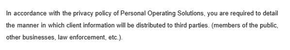 In accordance with the privacy policy of Personal Operating Solutions, you are required to detail
the manner in which client information will be distributed to third parties. (members of the public,
other businesses, law enforcement, etc.).