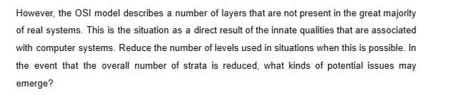 However, the OSI model describes a number of layers that are not present in the great majority
of real systems. This is the situation as a direct result of the innate qualities that are associated
with computer systems. Reduce the number of levels used in situations when this is possible. In
the event that the overall number of strata is reduced, what kinds of potential issues may
emerge?