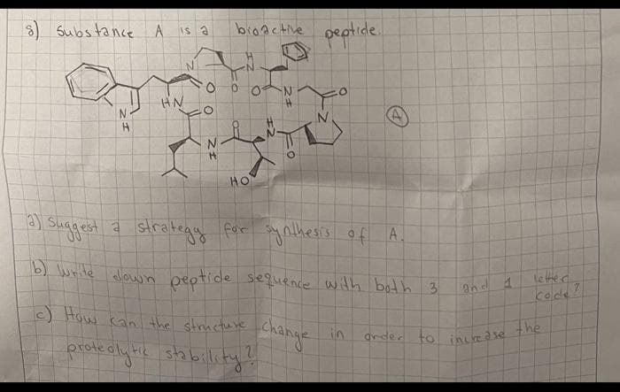 8 Substance A is a
bronctive peotide.
HN
N
HO
a) sugest a stratega For ynilhess of A.
b) wrile alowin peptide seguence with both 3
le tted
kode
c) How kan the structure
change
prote alyhie stabilliky!
in
arder to
incedse the
