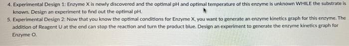 4. Experimental Design 1: Enzyme X is newly discovered and the optimal pH and optimal temperature of this enzyme is unknown WHILE the substrate is
known. Design an experiment to find out the optimal pH.
S. Experimental Design 2: Now that you know the optimal conditions for Enzyme X, you want to generate an enzyme kinetics graph for this enzyme. The
addition of Reagent U at the end can stop the reaction and turn the product blue. Design an experiment to generate the enzyme kinetics graph for
Enzyme O.
