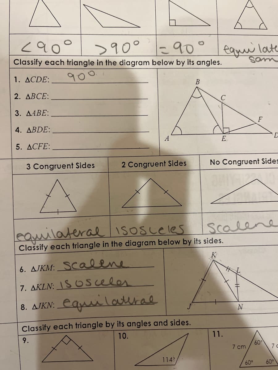 290
>90°
1= 90°
Classify each triangle in the diagram below by its angles.
1. ACDE:
2. ABCE:
3. AABE:
4. ABDE:
5. ACFE:
3 Congruent Sides
2 Congruent Sides
6. AJKM: Scalene
7. AKIN: ISOSCeles
8. AJKN: equilateral
Classify each triangle by its angles and sides.
9.
10.
B
1149
equi late
E
equilateral isosceles
Classify each triangle in the diagram below by its sides.
K
No Congruent Sides
Scalene
11.
N
F
7 cm
60°
60°
7 c
60°