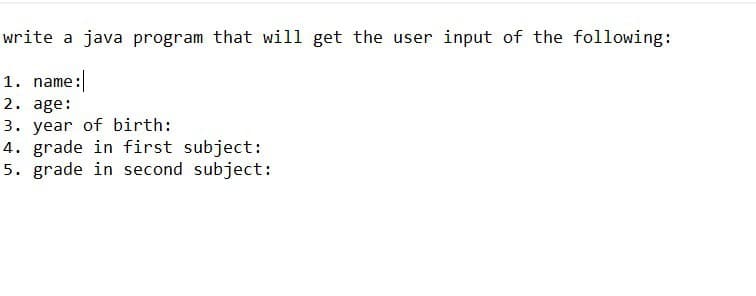 write a java program that will get the user input of the following:
1. name:
2. age:
3. year of birth:
4. grade in first subject:
5. grade in second subject: