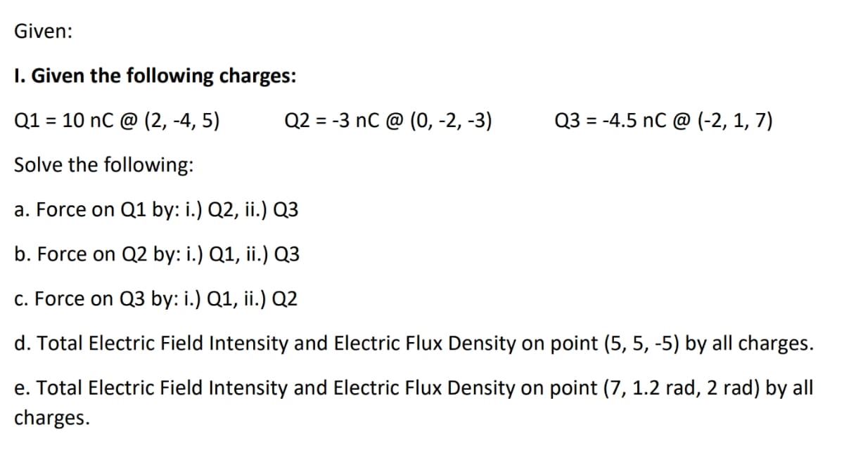 Given:
I. Given the following charges:
Q1 = 10 nC @ (2, -4,5)
Solve the following:
a. Force on Q1 by: i.) Q2, ii.) Q3
b. Force on Q2 by: i.) Q1, ii.) Q3
c. Force on Q3 by: i.) Q1, ii.) Q2
d. Total Electric Field Intensity and Electric Flux Density on point (5, 5, -5) by all charges.
e. Total Electric Field Intensity and Electric Flux Density on point (7, 1.2 rad, 2 rad) by all
charges.
Q2 = -3 nC @ (0, -2, -3)
Q3 = -4.5 nC @ (-2, 1, 7)