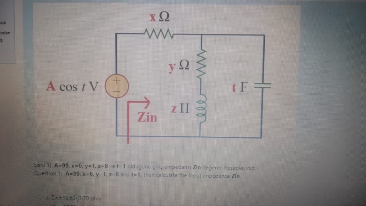 adı
inden
iş
A cos / V
ΧΩ
ww
a. Zin=1960-170 ohm
Zin
Ω
ΖΗ
elem
tF
Sory 1) A=99, x=6, y=1, z=8 ve t=1 olduğuna giris empedansi Zin dederini hesaplayiniz.
Question 1) A=99, x=6, y=1,z=8 and t=1, then calculate the input impedance Zin.