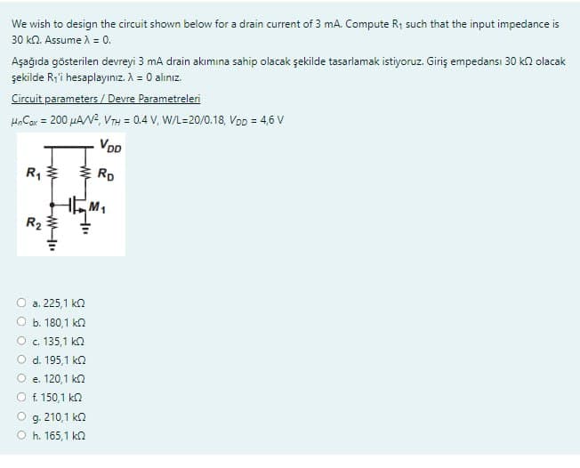 We wish to design the circuit shown below for a drain current of 3 mA. Compute R₁ such that the input impedance is
30 k2. Assume λ = 0.
Aşağıda gösterilen devreyi 3 mA drain akımına sahip olacak şekilde tasarlamak istiyoruz. Giriş empedansi 30 k olacak
şekilde R₁'i hesaplayınız. A = 0 alınız.
Circuit parameters / Devre Parametreleri
HnCox = 200 μA/V², VTH = 0.4 V, W/L=20/0.18, Vpp = 4,6 V
VDD
RD
R₁
R₂
www
WI
ΚΩ
a. 225,1
b. 180,1 ΚΩ
C. 135,1 ΚΩ
d. 195,1 k
e. 120,1 ΚΩ
f. 150,1 k
g. 210,1 ΚΩ
h. 165,1 kQ
M₁