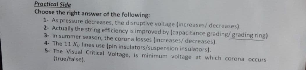 Practical Side
Choose the right answer of the following:
1- As pressure decreases, the disruptive voltage (increases/ decreases).
2- Actually the string efficiency is improved by (capacitance grading/grading ring)
3- In summer season, the corona losses (increases/ decreases).
4- The 11 Ky lines use (pin insulators/suspension insulators).
5- The Visual Critical Voltage, is minimum voltage at which corona occurs
(true/false).
