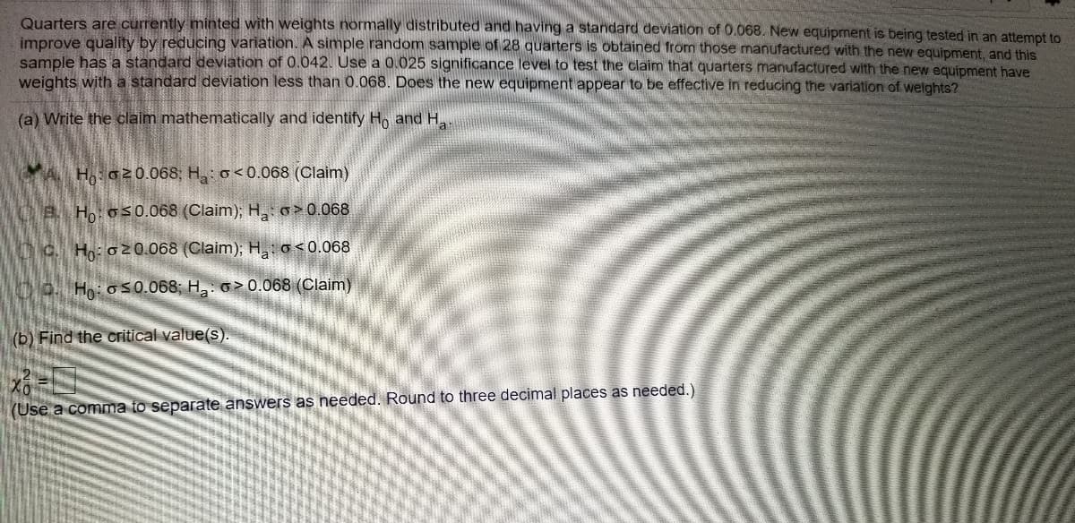 Quarters are currently minted with weights normally distributed and having a standard deviation of 0.068. New equipment is being tested in an attempt to
improve quality by reducing variation. A simple random sample of 28 quarters is obtained from those manufactured with the new equipment, and this
sample has a standard deviation of 0.042. Use a 0.025 significance level to test the claim that quarters manufactured with the new equipment have
weights with a standard deviation less than 0.068. Does the new equipment appear to be effective in reducing the variation of welights?
(a) Write the claim mathematically and identify H, and H,
CA H o20.068, H,: o<0.068 (Claim)
OB Ho: o5 0.068 (Claim); H,: o>0.068
C. H: o 2 0.068 (Claim); H: o<0.068
O. Ho: o50.068; H: o > 0.068 (Claim)
(b) Find the critical value(s).
(Use a comma to separate answers as needed. Round to three decimal places as needed.)
