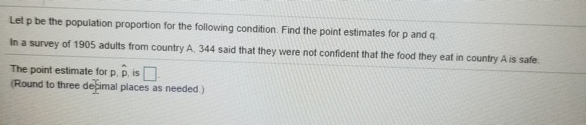 Let p be the population proportion for the following condition. Find the point estimates for p and q.
In a survey of 1905 adults from country A, 344 said that they were not confident that the food they eat in country A is safe
The point estimate for p, p, is|
(Round to three debimal places as needed.)
