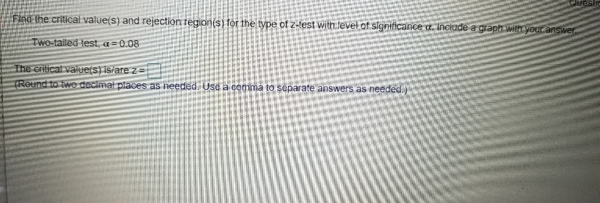 Find the critical value(s) and rejection region(s) for the type of z-test with level of significance a. Iinclude a graph with your answer.
TWo-tailed test, a= 0.08
The critical value(s) is/are z=
(Round to two decimal places as needed. Use a conma to separate answers as needed.)
