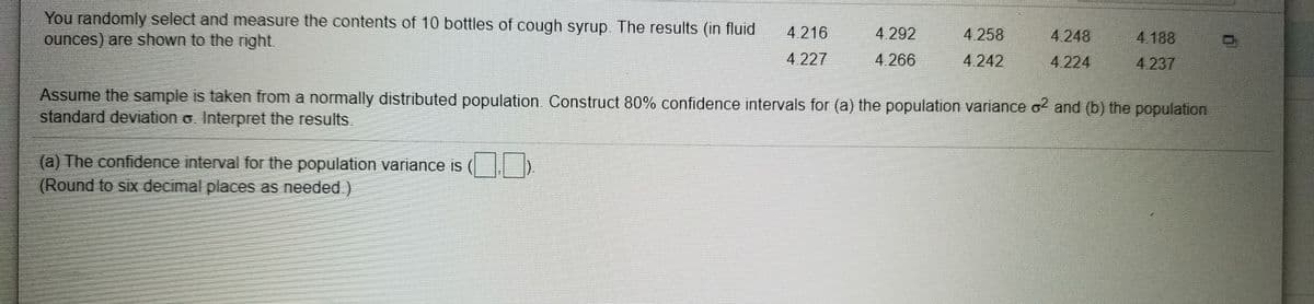 You randomly select and measure the contents of 10 bottles of cough syrup. The results (in fluid
ounces) are shown to the right.
4.216
4 292
4.258
4.248
4.188
4.227
4.266
4.242
4.224
4.237
Assume the sample is taken from a normally distributed population. Construct 80% confidence intervals for (a) the population variance o and (b) the population
standard deviation o. Interpret the results.
(a) The confidence interval for the population variance is ( )
(Round to six decimal places as needed.)
