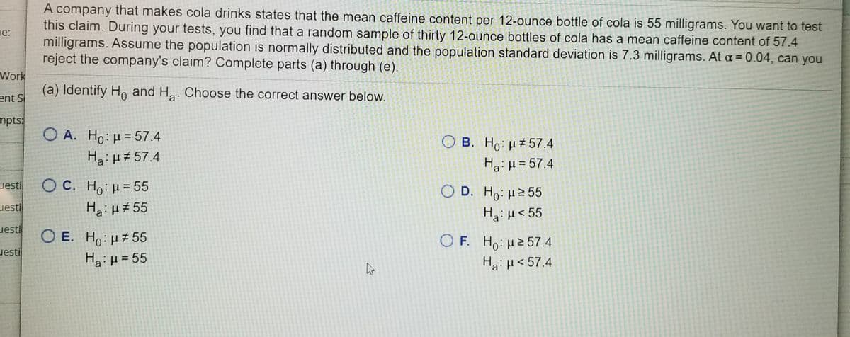 A company that makes cola drinks states that the mean caffeine content per 12-ounce bottle of cola is 55 milligrams. You want to test
this claim. During your tests, you find that a random sample of thirty 12-ounce bottles of cola has a mean caffeine content of 57.4
milligrams. Assume the population is normally distributed and the population standard deviation is 7.3 milligrams. At a = 0.04, can you
reject the company's claim? Complete parts (a) through (e).
ne:
Work
(a) Identify H, and Ha. Choose the correct answer below.
ent S
mpts:
Ο Α. H : μ= 57.4
Ho:µ = 57.4
Ha: µ#57.4
O B. Ho: H 57.4
Ha: H= 57.4
O C. Ho:H = 55
HaiH# 55
uesti
O D. Ho: H2 55
uesti
Ha: H<55
uesti
O E. Ho: H#55
O F. Ho: 257.4
Ha:H<57.4
uesti
Ha:H=55
