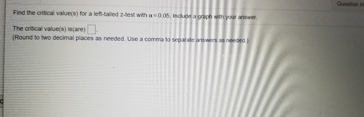 Question H-
Find the critical value(s) for a left-tailed z-test with a = 0,05. Include a graph with your answer.
The critical value(s) is(are).
(Round to two decimal places as needed. Use a comma to separate answers as needed.)
