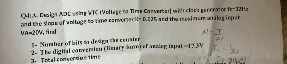 Q4:A. Design ADC using VTC (Voltage to Time Converter) with clock generator fc=32Hz
and the slope of voltage to time converter K= 0.025 and the maximum analog input
VA=20V, find
N=I
Af
1- Number of bits to design the counter
2- The digital conversion (Binary form) of analog input-17.3V
3- Total conversion time
Fcs #t
T= 5(A)