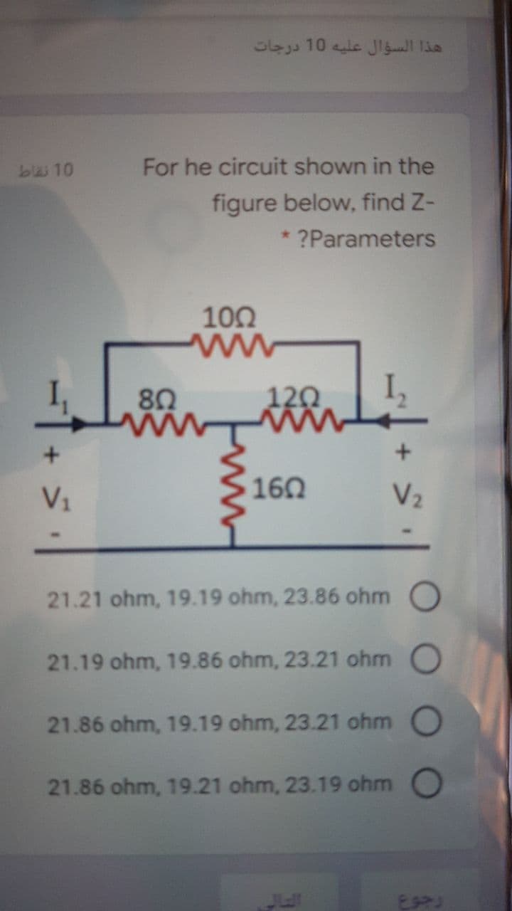 10
For he circuit shown in the
figure below, find Z-
* ?Parameters
100
80
120
V1
160
V2
21.21 ohm, 19.19 ohm, 23.86 ohm
21.19 ohm, 19.86 ohm, 23.21 ohm O
21.86 ohm, 19.19 ohm, 23.21 ohm O
21.86 ohm, 19.21 ohm, 23.19 ohm O
