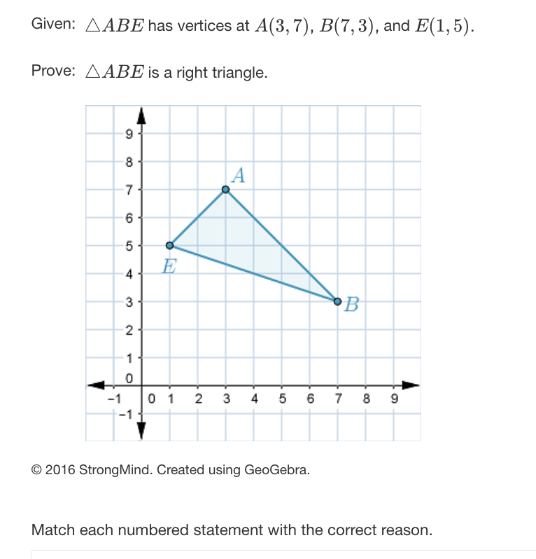 Given: AABE has vertices at A(3,7), B(7,3), and E(1,5).
Prove: AABE is a right triangle.
-1
9
8
-7
6
5
4
3
2
1
0
-1
E
A
01 2 3 4
5
6
© 2016 StrongMind. Created using GeoGebra.
B
7 8 9
Match each numbered statement with the correct reason.