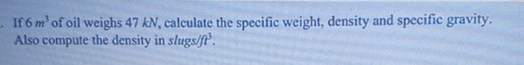 If 6 m' of oil weighs 47 kN, calculate the specific weight, density and specific gravity.
Also compute the density in slugs/f.
