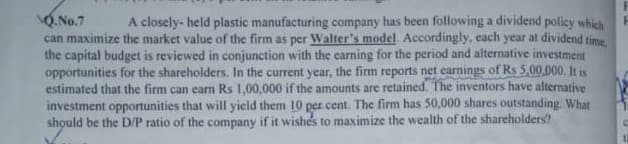 O.No.7
can maximize the market value of the firm as per Walter's model, Accordingly, each year at dividend time
the capital budget is reviewed in conjunction with the carning for the period and alternative investment
opportunities for the shareholders. In the current year, the firm reports net earnings of Rs 5,00,000. It is
estimated that the firm can earn Rs 1,00,000 if the amounts are retained. The inventors have alternative
investment opportunities that will yield them 10 per cent. The firm has 50,000 shares outstanding. What
should be the D/P ratio of the company if it wishes to maximize the wealth of the shareholders?
A closely- held plastic manufacturing company has been following a dividend policy which
