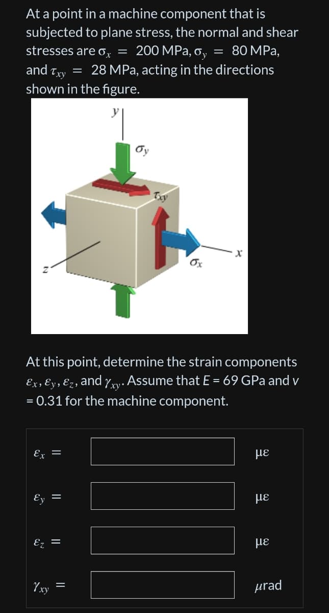 At a point in a machine component that is
subjected to plane stress, the normal and shear
stresses are o = 200 MPa, o, = 80 MPa,
and Txy = 28 MPa, acting in the directions
shown in the figure.
گه
At this point, determine the strain components
Ex, Ey, Ez,
and xy
. Assume that E = 69 GPa and v
= 0.31 for the machine component.
=
||
||
Yxy
Ox
X
με
με
με
urad