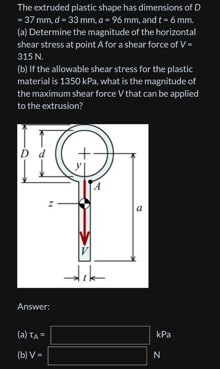 =
The extruded plastic shape has dimensions of D
37 mm, d = 33 mm, a = 96 mm, and t = 6 mm.
(a) Determine the magnitude of the horizontal
shear stress at point A for a shear force of V =
315 N.
(b) If the allowable shear stress for the plastic
material is 1350 kPa, what is the magnitude of
the maximum shear force V that can be applied
to the extrusion?
D d
Z
Answer:
(a) TA=
(b) V=
V
dik
a
kPa
N