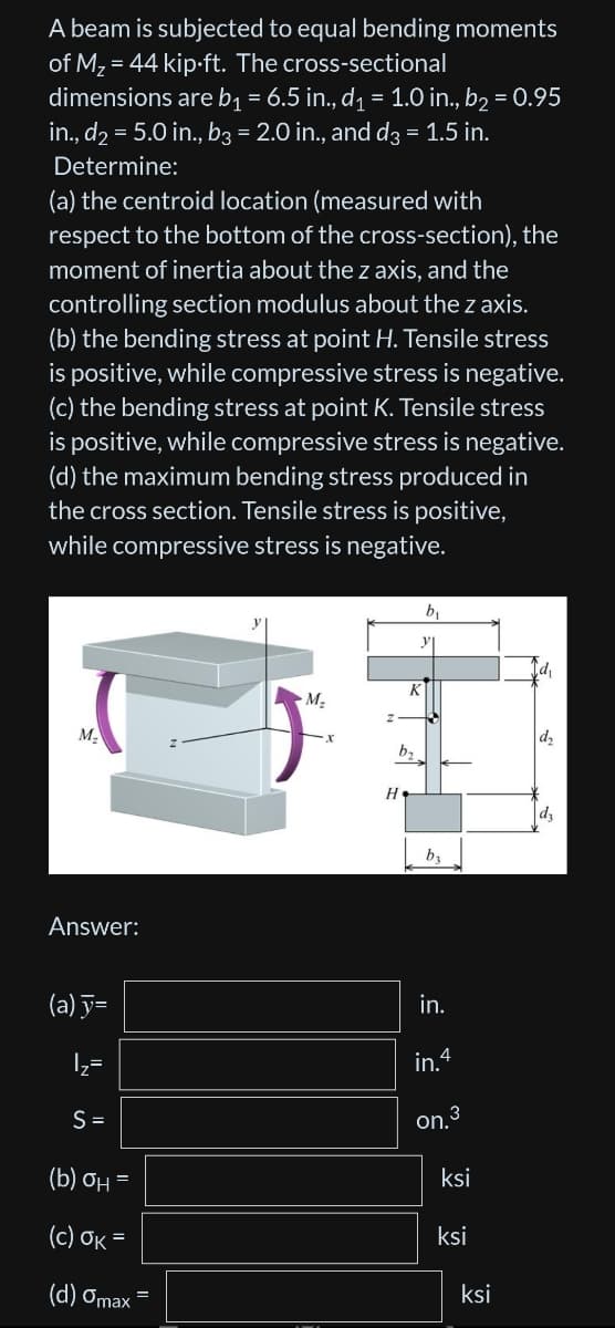 A beam is subjected to equal bending moments
of M₂ = 44 kip.ft. The cross-sectional
dimensions are b₁ = 6.5 in., d₁ = 1.0 in., b₂ = 0.95
in., d₂ = 5.0 in., b3 = 2.0 in., and d3 = 1.5 in.
Determine:
(a) the centroid location (measured with
respect to the bottom of the cross-section), the
moment of inertia about the z axis, and the
controlling section modulus about the z axis.
(b) the bending stress at point H. Tensile stress
is positive, while compressive stress is negative.
(c) the bending stress at point K. Tensile stress
is positive, while compressive stress is negative.
(d) the maximum bending stress produced in
the cross section. Tensile stress is positive,
while compressive stress is negative.
M₂
Answer:
(a) y=
|₂=
N
S =
(b) OH =
(c) OK=
=
(d) Omax =
M₂
K
by
b₁
by
in.
in.4
on.³
ksi
ksi
ksi
d₁
d₂
d₂