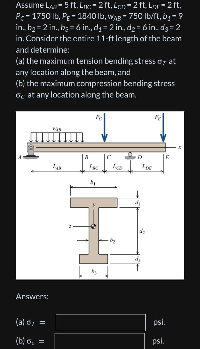 Assume LAB = 5 ft, LBc = 2 ft, LcD = 2 ft, LDE = 2 ft,
Pc = 1750 lb, PE = 1840 lb, WAB = 750 lb/ft, b₁ = 9
in., b₂ = 2 in., b3 = 6 in., d₁ = 2 in., d₂ = 6 in., d3 = 2
in. Consider the entire 11-ft length of the beam
and determine:
(a) the maximum tension bending stress of at
any location along the beam, and
(b) the maximum compression bending stress
oc at any location along the beam.
Answers:
(a) OT
(b) oc
=
=
WAB
LAB
B
Pc
LBC
b₁
b3
C
LCD
b₂
D
d₁
LDE
d₂
dz
PE
E
psi.
psi.
X