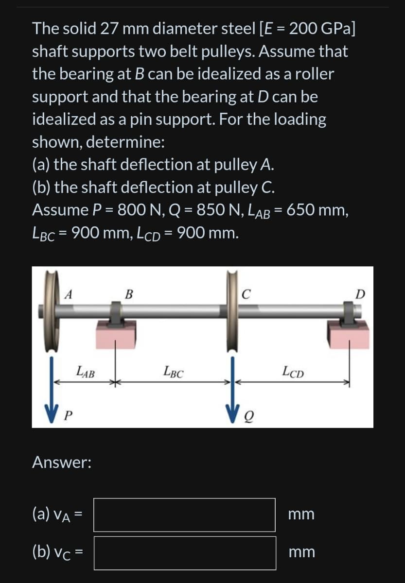 The solid 27 mm diameter steel [E = 200 GPa]
shaft supports two belt pulleys. Assume that
the bearing at B can be idealized as a roller
support and that the bearing at D can be
idealized as a pin support. For the loading
shown, determine:
(a) the shaft deflection at pulley A.
(b) the shaft deflection at pulley C.
Assume P = 800 N, Q = 850 N, LAB = 650 mm,
LBC = 900 mm, LcD = 900 mm.
P
LAB
Answer:
(a) VA =
(b) vc=
B
LBC
C
LCD
mm
mm
D