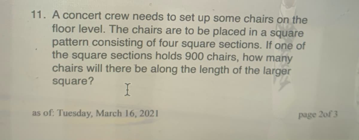 11. A concert crew needs to set up some chairs on the
floor level. The chairs are to be placed in a square
pattern consisting of four square sections. If one of
the square sections holds 900 chairs, how many
chairs will there be along the length of the larger
square?
I
as of: Tuesday, March 16, 2021
page 2of 3
