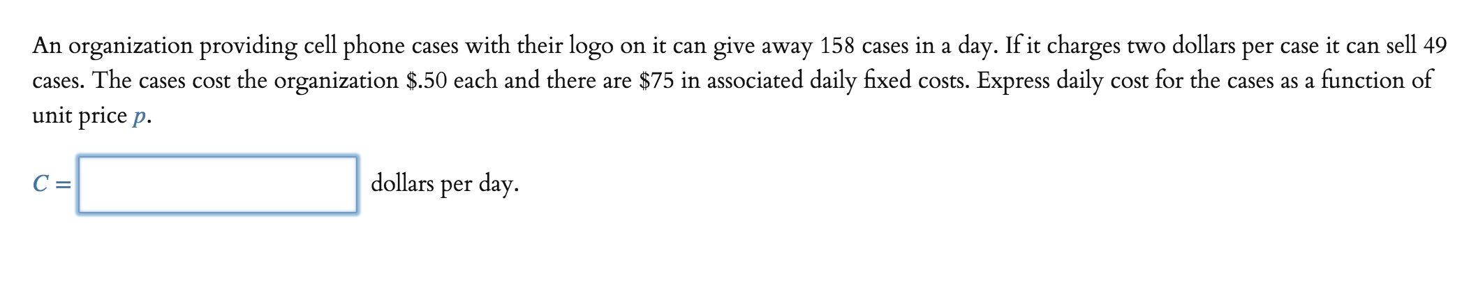 An organization providing cell phone cases with their logo on it can give away 158 cases in a day. If it charges two dollars per case it can sell 49
cases. The cases cost the organization $.50 each and there are $75 in associated daily fixed costs. Express daily cost for the cases as a function of
unit price p.
dollars per day
