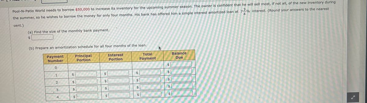 Pool-N-Patio World needs to borrow $50,000 to increase its inventory for the upcoming summer season. The owner is confident that he will sell most, if not all, of the new inventory during
the summer, so he wishes to borrow the money for only four months. His bank has offered him a simple interest amortized loan at 73% interest. (Round your answers to the nearest
4
cent.)
(a) Find the size of the monthly bank payment.
Interest
Portion
Total
Payment
Balance
Due
(b) Prepare an amortization schedule for all four months of the loan.
Principal
Portion
A
A
A
Payment
Number
0
1
2
3
4
A
$
A
LA
+A
$
A
A
A
A
A
$
+A
$
+A