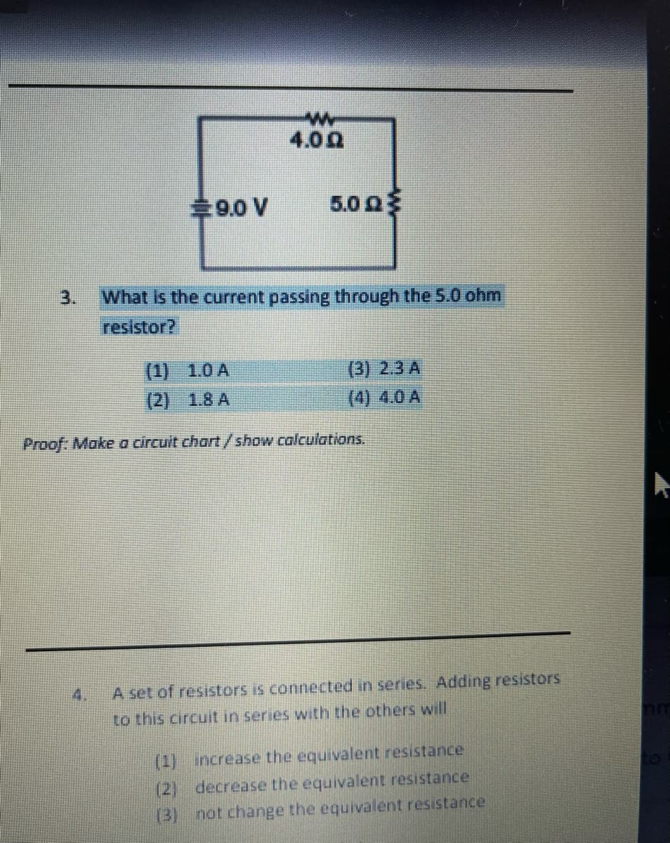 4.00
%239.0 V
5.0 0
3.
What is the current passing through the 5.0 ohm
resistor?
(1) 1.0 A
(3) 2.3 A
(2) 1.8 A
(4) 4.0 A
Proof: Make a circuit chart/show calculations.
4.
A set of resistors is connected in series. Adding resiistors
to this circuit in series with the others will
(1)increase the equivalent resistance.
(2) decrease the equivalent resistance
(3) not change the equivalent resistance
