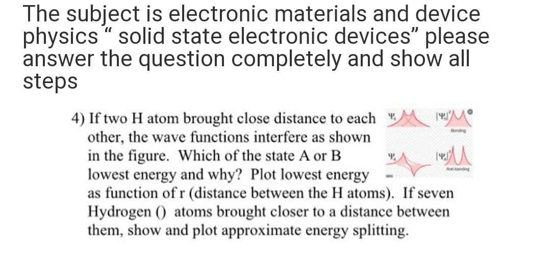 The subject is electronic materials and device
physics " solid state electronic devices" please
answer the question completely and show all
steps
4) If two H atom brought close distance to each
other, the wave functions interfere as shown
in the figure. Which of the state A or B
lowest energy and why? Plot lowest energy
as function of r (distance between the H atoms). If seven
Hydrogen () atoms brought closer to a distance between
them, show and plot approximate energy splitting.
Soing
Artndng
